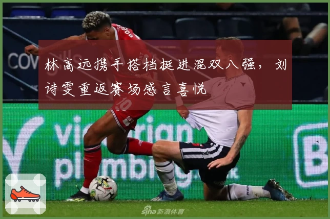 林高远携手搭档挺进混双八强，刘诗雯重返赛场感言喜悦