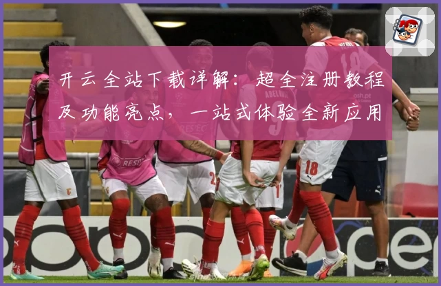 开云全站下载详解:超全注册教程及功能亮点,一站式体验全新应用魅力
