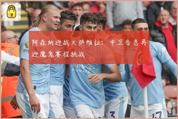 阿森纳迎战火热维拉：中卫告急再迎魔鬼赛程挑战