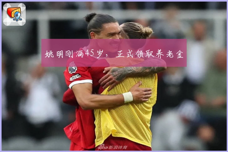 姚明刚满45岁，正式领取养老金