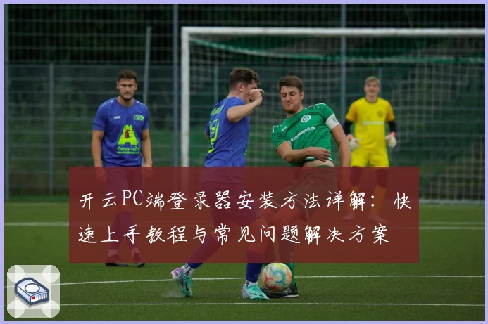 开云PC端登录器安装方法详解：快速上手教程与常见问题解决方案