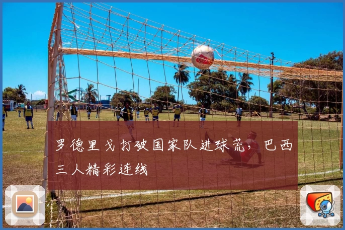 罗德里戈打破国家队进球荒，巴西三人精彩连线