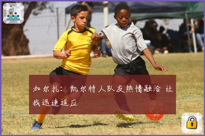 加尔扎:凯尔特人队友热情融洽 让我迅速适应