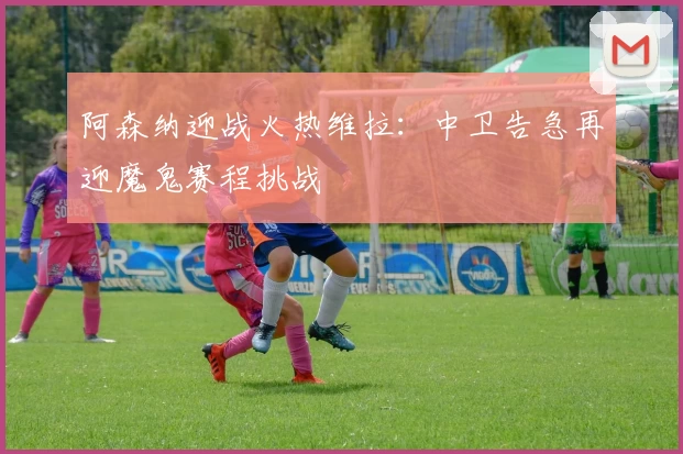 阿森纳迎战火热维拉：中卫告急再迎魔鬼赛程挑战