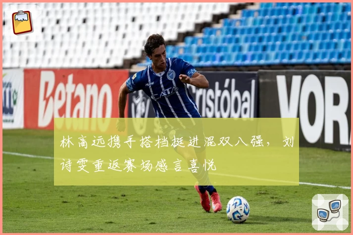 林高远携手搭档挺进混双八强，刘诗雯重返赛场感言喜悦