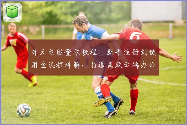 开云电脑登录教程：新手注册到使用全流程详解，打造高效云端办公新体验