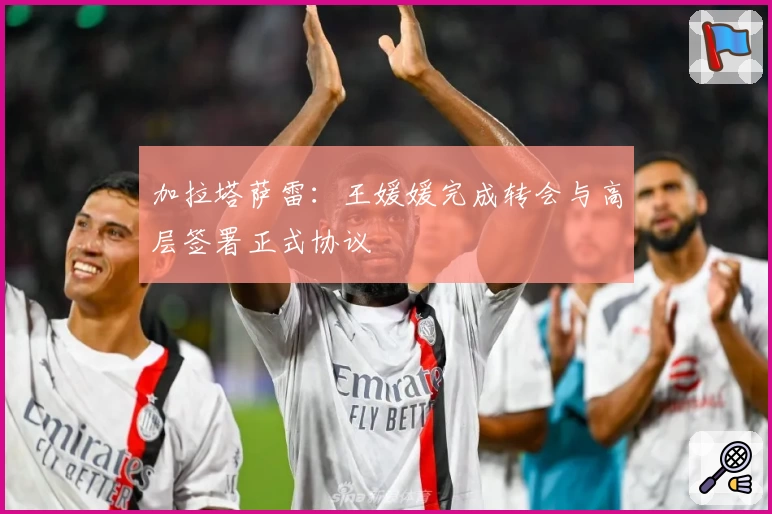 加拉塔萨雷：王媛媛完成转会与高层签署正式协议