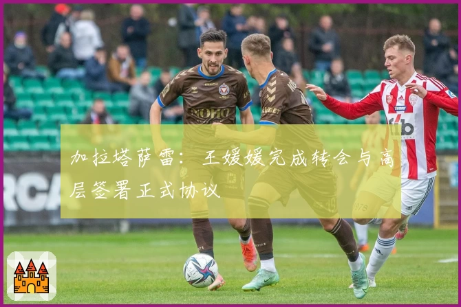 加拉塔萨雷：王媛媛完成转会与高层签署正式协议