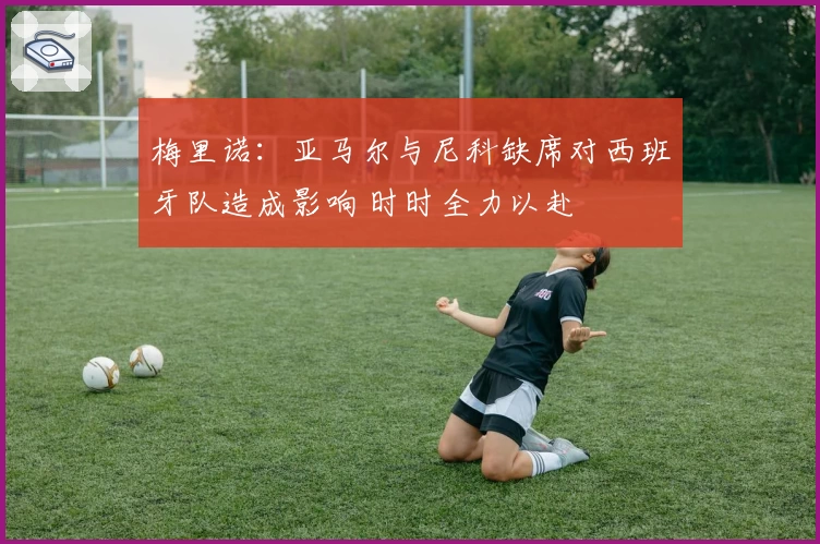 梅里诺：亚马尔与尼科缺席对西班牙队造成影响 时时全力以赴