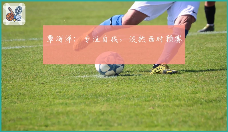 覃海洋：专注自我，淡然面对预赛